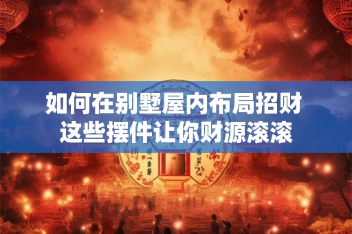 如何在别墅屋内布局招财 这些摆件让你财源滚滚