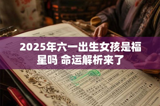 2025年六一出生女孩是福星吗 命运解析来了 2025年六一出生女孩是福星吗 命运解析来了