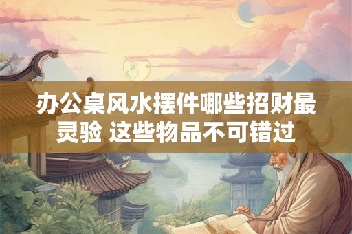 办公桌风水摆件哪些招财最灵验 这些物品不可错过