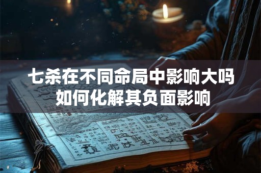 七杀在不同命局中影响大吗 如何化解其负面影响