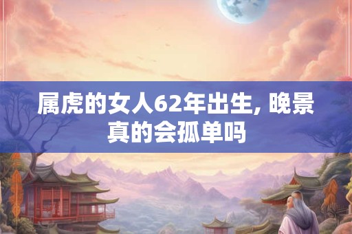属虎的女人62年出生, 晚景真的会孤单吗