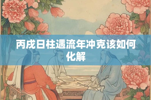 丙戌日柱遇流年冲克该如何化解