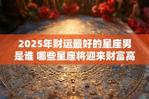2025年财运最好的星座男是谁 哪些星座将迎来财富高峰