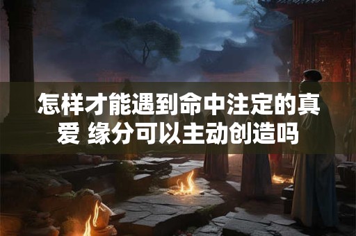 怎样才能遇到命中注定的真爱 缘分可以主动创造吗