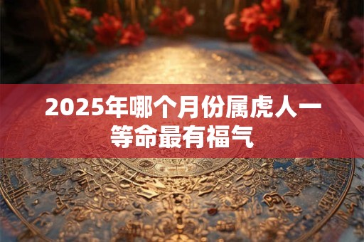 2025年哪个月份属虎人一等命最有福气