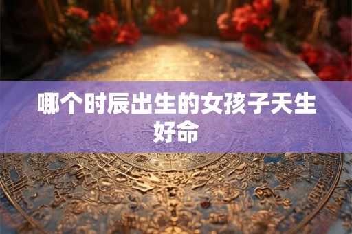 哪个时辰出生的女孩子天生好命