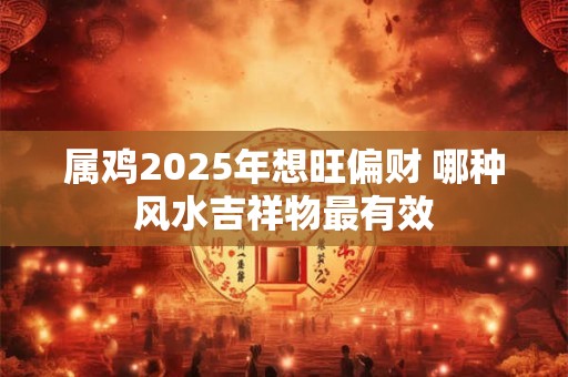 属鸡2025年想旺偏财 哪种风水吉祥物最有效