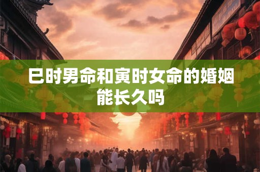 巳时男命和寅时女命的婚姻能长久吗