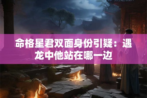 命格星君双面身份引疑：遇龙中他站在哪一边