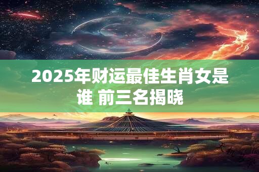 2025年财运最佳生肖女是谁 前三名揭晓