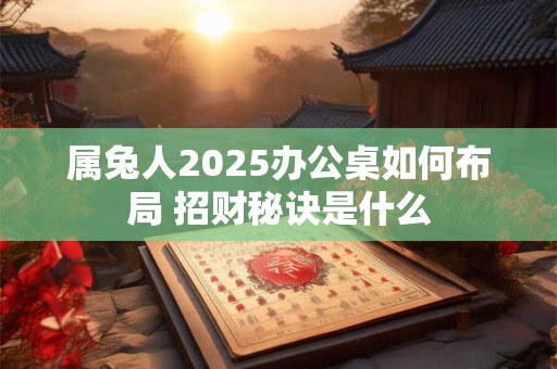 属兔人2025办公桌如何布局 招财秘诀是什么
