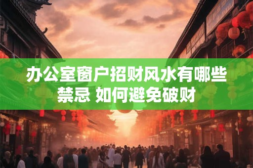 办公室窗户招财风水有哪些禁忌 如何避免破财