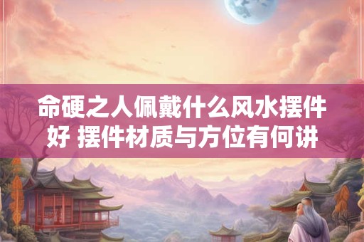 命硬之人佩戴什么风水摆件好 摆件材质与方位有何讲究