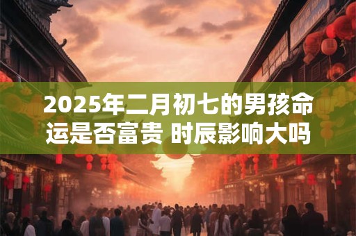 2025年二月初七的男孩命运是否富贵 时辰影响大吗
