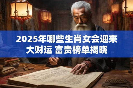2025年哪些生肖女会迎来大财运 富贵榜单揭晓