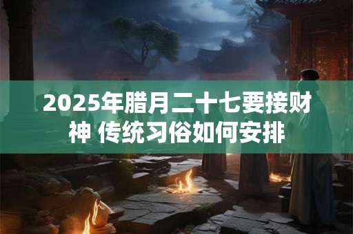 2025年腊月二十七要接财神 传统习俗如何安排