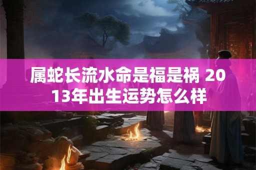 属蛇长流水命是福是祸 2013年出生运势怎么样
