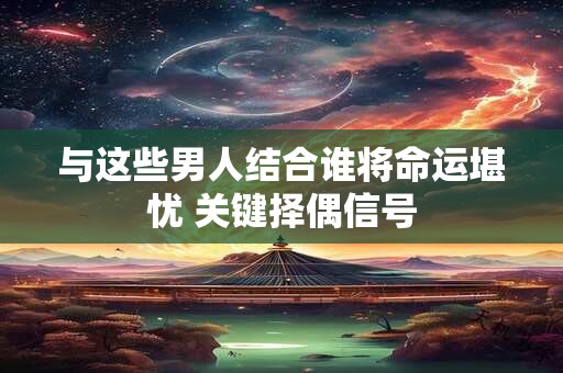 与这些男人结合谁将命运堪忧 关键择偶信号