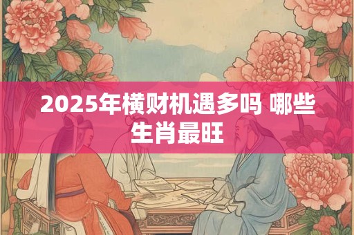 2025年横财机遇多吗 哪些生肖最旺