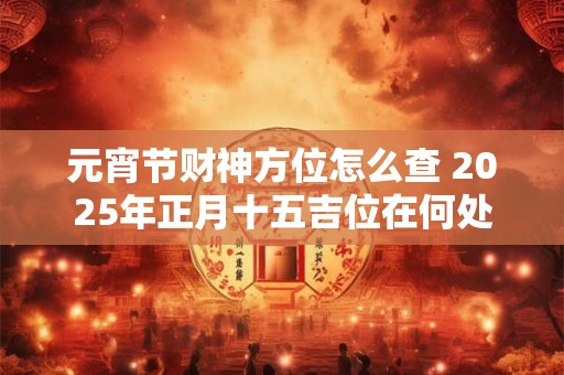 元宵节财神方位怎么查 2025年正月十五吉位在何处