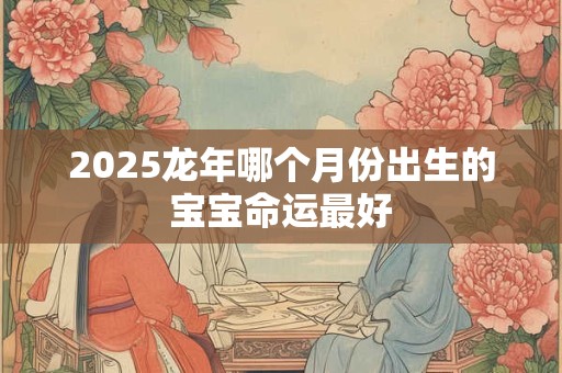 2025龙年哪个月份出生的宝宝命运最好