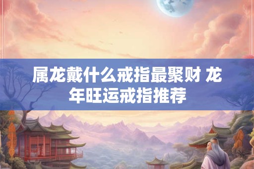 属龙戴什么戒指最聚财 龙年旺运戒指推荐