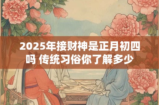 2025年接财神是正月初四吗 传统习俗你了解多少