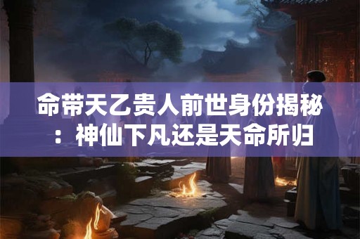 命带天乙贵人前世身份揭秘：神仙下凡还是天命所归