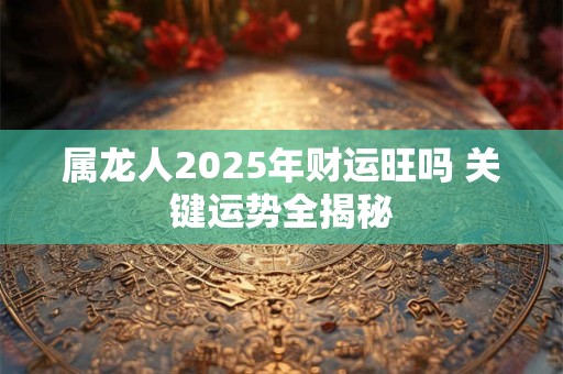 属龙人2025年财运旺吗 关键运势全揭秘