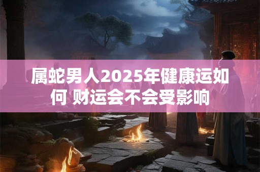 属蛇男人2025年健康运如何 财运会不会受影响