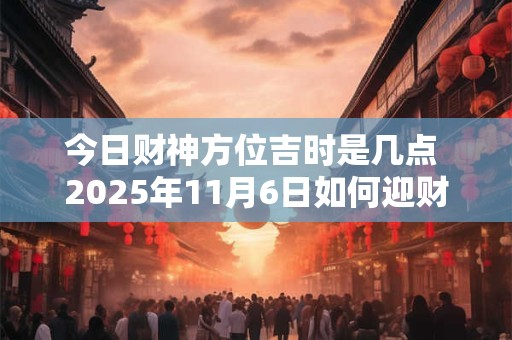 今日财神方位吉时是几点 2025年11月6日如何迎财神