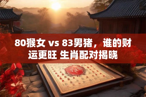 80猴女 vs 83男猪，谁的财运更旺 生肖配对揭晓