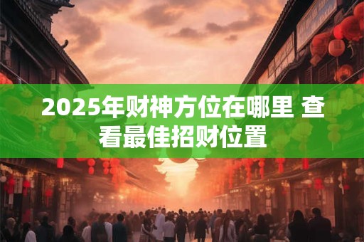 2025年财神方位在哪里 查看最佳招财位置