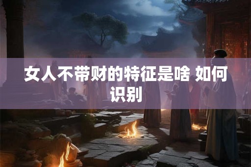女人不带财的特征是啥 如何识别
