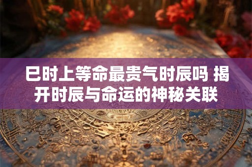 巳时上等命最贵气时辰吗 揭开时辰与命运的神秘关联