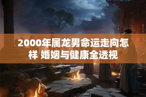 2000年属龙男命运走向怎样 婚姻与健康全透视