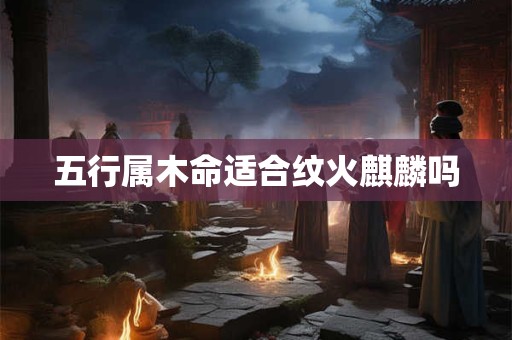 详细阅读:五行属木命适合纹火麒麟吗 五行属木命适合纹火麒麟吗
