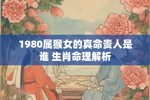 1980属猴女的真命贵人是谁 生肖命理解析