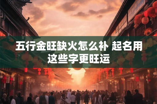 五行金旺缺火怎么补 起名用这些字更旺运