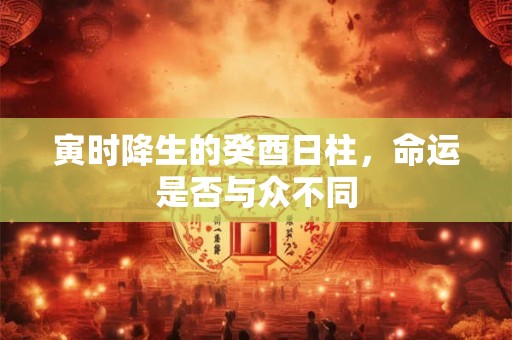寅时降生的癸酉日柱，命运是否与众不同