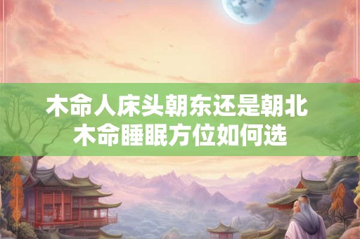 木命人床头朝东还是朝北 木命睡眠方位如何选