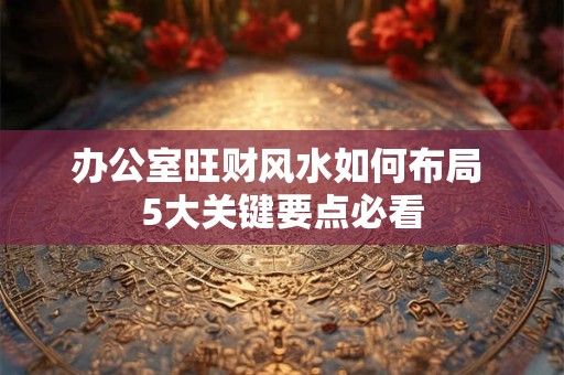 办公室旺财风水如何布局 5大关键要点必看