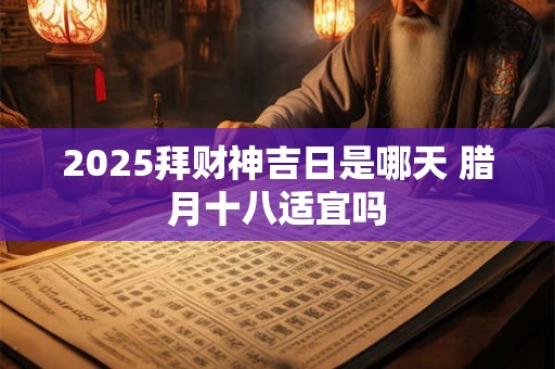 2025拜财神吉日是哪天 腊月十八适宜吗