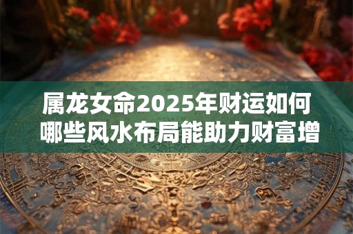 属龙女命2025年财运如何 哪些风水布局能助力财富增长