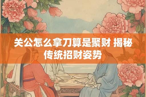 关公怎么拿刀算是聚财 揭秘传统招财姿势