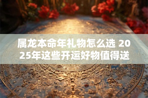 属龙本命年礼物怎么选 2025年这些开运好物值得送