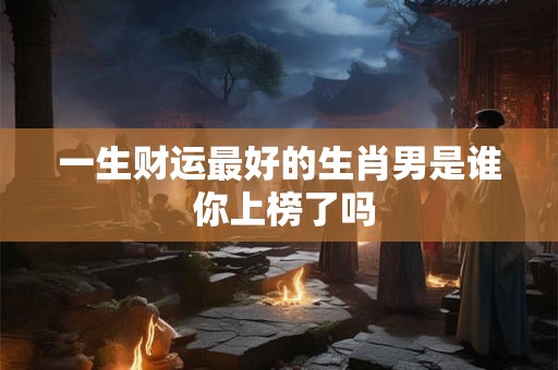 一生财运最好的生肖男是谁 你上榜了吗