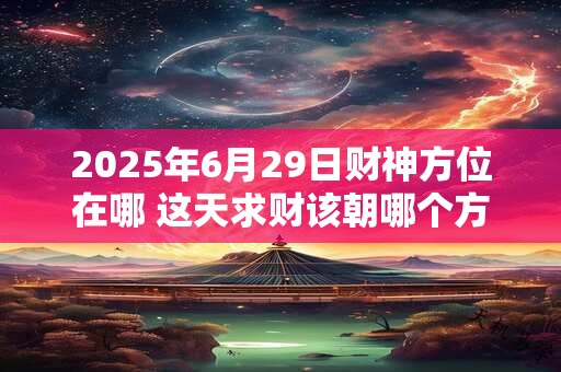 2025年6月29日财神方位在哪 这天求财该朝哪个方向