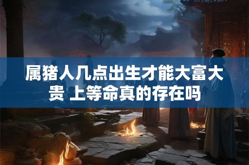 属猪人几点出生才能大富大贵 上等命真的存在吗