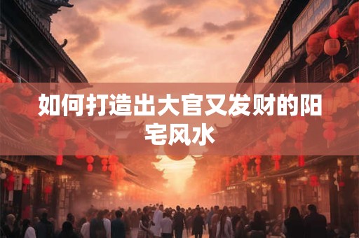 如何打造出大官又发财的阳宅风水